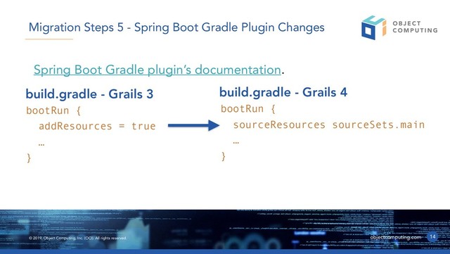 © 2019, Object Computing, Inc. (OCI). All rights reserved. objectcomputing.com
Spring Boot Gradle plugin’s documentation.
14
Migration Steps 5 - Spring Boot Gradle Plugin Changes
bootRun {
addResources = true
…
}
build.gradle - Grails 3
bootRun {
sourceResources sourceSets.main
…
}
build.gradle - Grails 4
