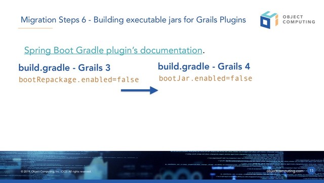 © 2019, Object Computing, Inc. (OCI). All rights reserved. objectcomputing.com
Spring Boot Gradle plugin’s documentation.
15
Migration Steps 6 - Building executable jars for Grails Plugins
bootRepackage.enabled=false
build.gradle - Grails 3
bootJar.enabled=false
build.gradle - Grails 4
