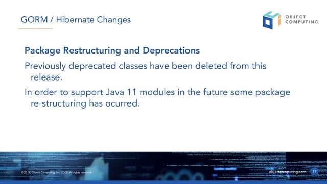© 2019, Object Computing, Inc. (OCI). All rights reserved. objectcomputing.com
Package Restructuring and Deprecations
Previously deprecated classes have been deleted from this
release.
In order to support Java 11 modules in the future some package
re-structuring has ocurred.
17
GORM / Hibernate Changes
