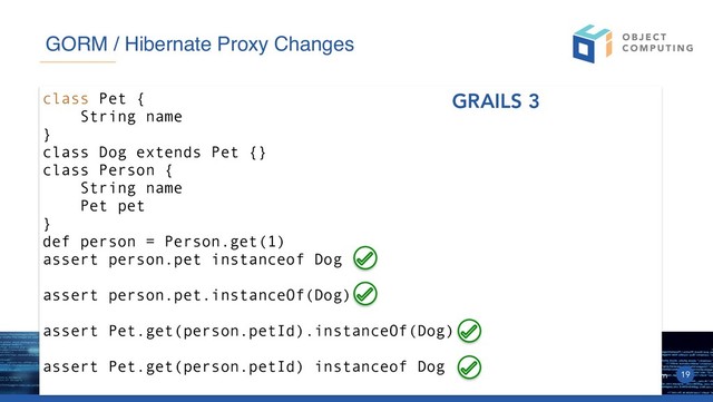 © 2019, Object Computing, Inc. (OCI). All rights reserved. objectcomputing.com 19
GORM / Hibernate Proxy Changes
class Pet {
String name
}
class Dog extends Pet {}
class Person {
String name
Pet pet
}
def person = Person.get(1)
assert person.pet instanceof Dog
assert person.pet.instanceOf(Dog)
assert Pet.get(person.petId).instanceOf(Dog)
assert Pet.get(person.petId) instanceof Dog
GRAILS 3
