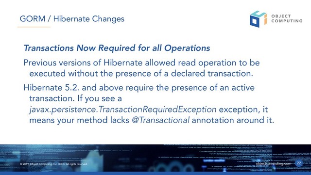 © 2019, Object Computing, Inc. (OCI). All rights reserved. objectcomputing.com
Transactions Now Required for all Operations
Previous versions of Hibernate allowed read operation to be
executed without the presence of a declared transaction.
Hibernate 5.2. and above require the presence of an active
transaction. If you see a
javax.persistence.TransactionRequiredException exception, it
means your method lacks @Transactional annotation around it.
22
GORM / Hibernate Changes
