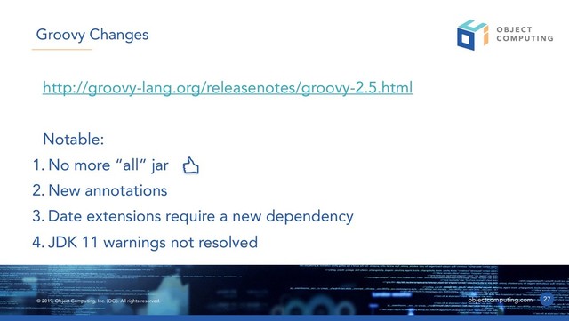 © 2019, Object Computing, Inc. (OCI). All rights reserved. objectcomputing.com
http://groovy-lang.org/releasenotes/groovy-2.5.html
Notable:
1. No more “all” jar
2. New annotations
3. Date extensions require a new dependency
4. JDK 11 warnings not resolved
27
Groovy Changes
