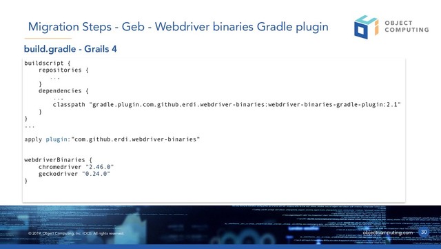 © 2019, Object Computing, Inc. (OCI). All rights reserved. objectcomputing.com 30
Migration Steps - Geb - Webdriver binaries Gradle plugin
buildscript {
repositories {
...
}
dependencies {
...
classpath "gradle.plugin.com.github.erdi.webdriver-binaries:webdriver-binaries-gradle-plugin:2.1"
}
}
...
apply plugin:"com.github.erdi.webdriver-binaries"
webdriverBinaries {
chromedriver "2.46.0"
geckodriver "0.24.0"
}
build.gradle - Grails 4
