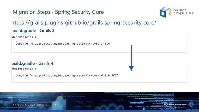 © 2019, Object Computing, Inc. (OCI). All rights reserved. objectcomputing.com 35
Migration Steps - Spring Security Core
dependencies {
…
compile “org.grails.plugins:spring-security-core:3.2.0”
}
build.gradle - Grails 3
build.gradle - Grails 4
dependencies {
…
compile “org.grails.plugins:spring-security-core:4.0.0.RC2”
}
https://grails-plugins.github.io/grails-spring-security-core/
