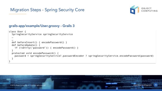 © 2019, Object Computing, Inc. (OCI). All rights reserved. objectcomputing.com 36
Migration Steps - Spring Security Core
class User {
SpringSecurityService springSecurityService
…
…
def beforeInsert() { encodePassword() }
def beforeUpdate() {
if (isDirty(‘password’)) { encodePassword() }
}
protected void encodePassword() {
password = springSecurityService?.passwordEncoder ? springSecurityService.encodePassword(password)
}
}
grails-app/example/User.groovy - Grails 3
