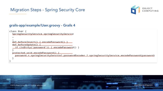© 2019, Object Computing, Inc. (OCI). All rights reserved. objectcomputing.com 37
Migration Steps - Spring Security Core
class User {
SpringSecurityService springSecurityService
…
…
def beforeInsert() { encodePassword() }
def beforeUpdate() {
if (isDirty(‘password’)) { encodePassword() }
}
protected void encodePassword() {
password = springSecurityService?.passwordEncoder ? springSecurityService.encodePassword(password)
}
}
grails-app/example/User.groovy - Grails 4
