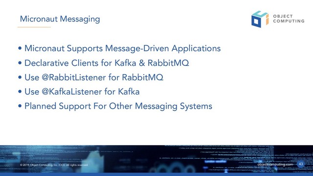 © 2019, Object Computing, Inc. (OCI). All rights reserved. objectcomputing.com
• Micronaut Supports Message-Driven Applications
• Declarative Clients for Kafka & RabbitMQ
• Use @RabbitListener for RabbitMQ
• Use @KafkaListener for Kafka
• Planned Support For Other Messaging Systems
43
Micronaut Messaging
