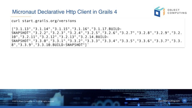 © 2019, Object Computing, Inc. (OCI). All rights reserved. objectcomputing.com 45
Micronaut Declarative Http Client in Grails 4
curl start.grails.org/versions
["3.1.13","3.1.14","3.1.15","3.1.16","3.1.17.BUILD-
SNAPSHOT","3.2.2","3.2.3","3.2.4","3.2.5","3.2.6","3.2.7","3.2.8","3.2.9","3.2.
10","3.2.11","3.2.12","3.2.13","3.2.14.BUILD-
SNAPSHOT","3.3.0","3.3.1","3.3.2","3.3.3","3.3.4","3.3.5","3.3.6","3.3.7","3.3.
8","3.3.9","3.3.10.BUILD-SNAPSHOT"]`
