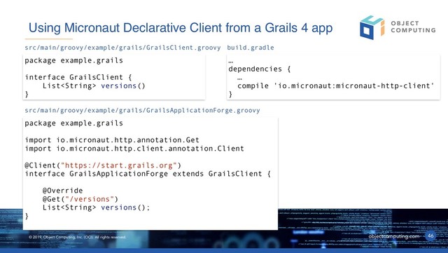 © 2019, Object Computing, Inc. (OCI). All rights reserved. objectcomputing.com 46
Using Micronaut Declarative Client from a Grails 4 app
package example.grails
interface GrailsClient {
List versions()
}
src/main/groovy/example/grails/GrailsClient.groovy
package example.grails
import io.micronaut.http.annotation.Get
import io.micronaut.http.client.annotation.Client
@Client("https://start.grails.org")
interface GrailsApplicationForge extends GrailsClient {
@Override
@Get("/versions")
List versions();
}
src/main/groovy/example/grails/GrailsApplicationForge.groovy
…
dependencies {
…
compile 'io.micronaut:micronaut-http-client'
}
build.gradle
