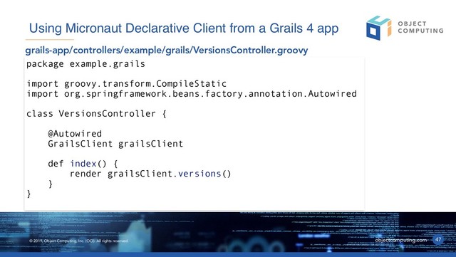 © 2019, Object Computing, Inc. (OCI). All rights reserved. objectcomputing.com 47
Using Micronaut Declarative Client from a Grails 4 app
grails-app/controllers/example/grails/VersionsController.groovy
package example.grails
import groovy.transform.CompileStatic
import org.springframework.beans.factory.annotation.Autowired
class VersionsController {
@Autowired
GrailsClient grailsClient
def index() {
render grailsClient.versions()
}
}
