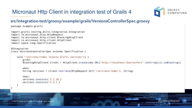 © 2019, Object Computing, Inc. (OCI). All rights reserved. objectcomputing.com 48
Micronaut Http Client in integration test of Grails 4
src/integration-test/groovy/example/grails/VersionsControllerSpec.groovy
package example.grails
import grails.testing.mixin.integration.Integration
import io.micronaut.http.HttpRequest
import io.micronaut.http.client.BlockingHttpClient
import io.micronaut.http.client.HttpClient
import spock.lang.Specification
@Integration
class VersionsControllerSpec extends Specification {
void "/versions/index returns Grails versions"() {
given:
BlockingHttpClient client = HttpClient.create(new URL("http://localhost:$serverPort".toString())).toBlocking()
when:
String versions = client.retrieve(HttpRequest.GET('/versions/index'), String)
then:
versions.contains('3.2.10')
versions.contains('3.3.1')
}
}
