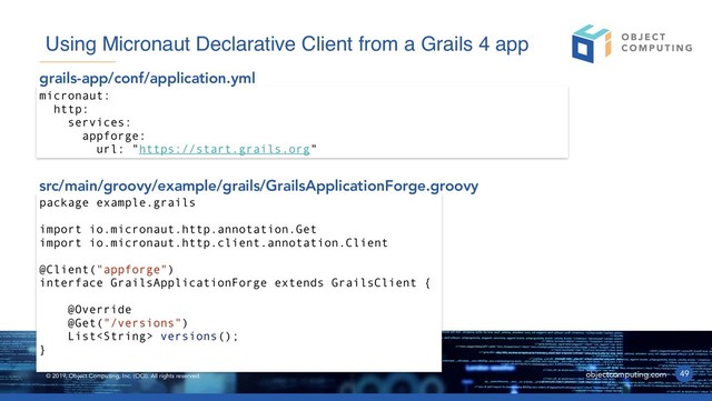 © 2019, Object Computing, Inc. (OCI). All rights reserved. objectcomputing.com 49
Using Micronaut Declarative Client from a Grails 4 app
micronaut:
http:
services:
appforge:
url: "https://start.grails.org"
grails-app/conf/application.yml
package example.grails
import io.micronaut.http.annotation.Get
import io.micronaut.http.client.annotation.Client
@Client("appforge")
interface GrailsApplicationForge extends GrailsClient {
@Override
@Get("/versions")
List versions();
}
src/main/groovy/example/grails/GrailsApplicationForge.groovy
