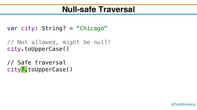@ToddGinsberg
var city: String? = "Chicago"
// Not allowed, might be null!
city.toUpperCase()
// Safe traversal
city?.toUpperCase()
Null-safe Traversal
