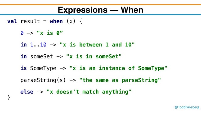 @ToddGinsberg
Expressions – When
val result = when (x) {
0 -> "x is 0”
in 1..10 -> "x is between 1 and 10"
in someSet -> "x is in someSet"
is SomeType -> "x is an instance of SomeType"
parseString(s) -> "the same as parseString"
else -> "x doesn't match anything"
}
