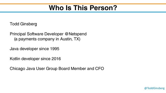@ToddGinsberg
Who Is This Person?
Todd Ginsberg
Principal Software Developer @Netspend
(a payments company in Austin, TX)
Java developer since 1995
Kotlin developer since 2016
Chicago Java User Group Board Member and CFO
