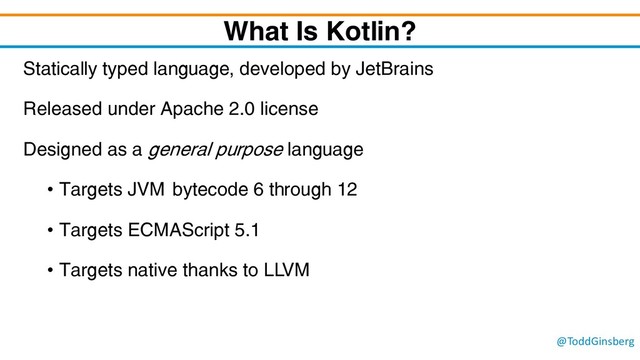 @ToddGinsberg
What Is Kotlin?
Statically typed language, developed by JetBrains
Released under Apache 2.0 license
Designed as a general purpose language
• Targets JVM bytecode 6 through 12
• Targets ECMAScript 5.1
• Targets native thanks to LLVM
