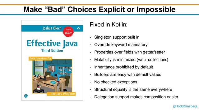 @ToddGinsberg
Make “Bad” Choices Explicit or Impossible
Fixed in Kotlin:
- Singleton support built in
- Override keyword mandatory
- Properties over fields with getter/setter
- Mutability is minimized (val + collections)
- Inheritance prohibited by default
- Builders are easy with default values
- No checked exceptions
- Structural equality is the same everywhere
- Delegation support makes composition easier
