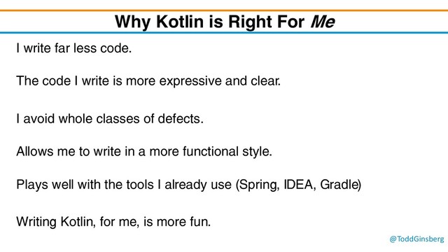 @ToddGinsberg
Why Kotlin is Right For Me
I write far less code.
The code I write is more expressive and clear.
I avoid whole classes of defects.
Allows me to write in a more functional style.
Plays well with the tools I already use (Spring, IDEA, Gradle)
Writing Kotlin, for me, is more fun.

