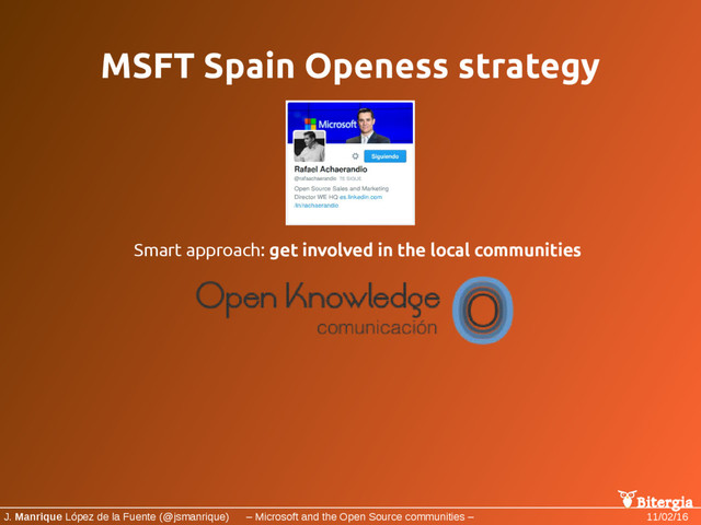 Bitergia
J. Manrique López de la Fuente (@jsmanrique) – Microsoft and the Open Source communities – 11/02/16
MSFT Spain Openess strategy
Smart approach: get involved in the local communities

