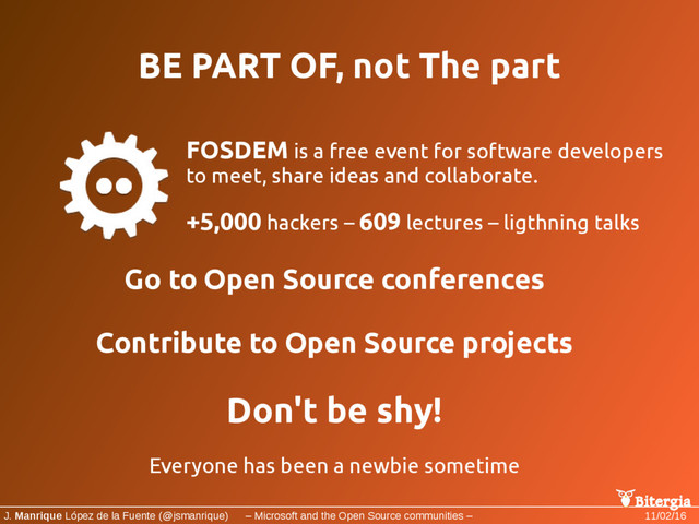 Bitergia
J. Manrique López de la Fuente (@jsmanrique) – Microsoft and the Open Source communities – 11/02/16
BE PART OF, not The part
FOSDEM is a free event for software developers
to meet, share ideas and collaborate.
+5,000 hackers – 609 lectures – ligthning talks
Go to Open Source conferences
Contribute to Open Source projects
Don't be shy!
Everyone has been a newbie sometime

