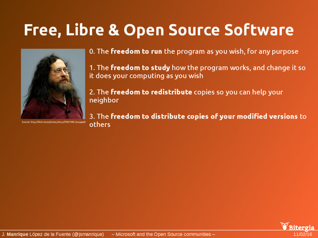 Bitergia
J. Manrique López de la Fuente (@jsmanrique) – Microsoft and the Open Source communities – 11/02/16
Free, Libre & Open Source Software
0. The freedom to run the program as you wish, for any purpose
1. The freedom to study how the program works, and change it so
it does your computing as you wish
2. The freedom to redistribute copies so you can help your
neighbor
3. The freedom to distribute copies of your modified versions to
others
Source: http://flickr.com/photos/chrys/5592199/ (cropped)
