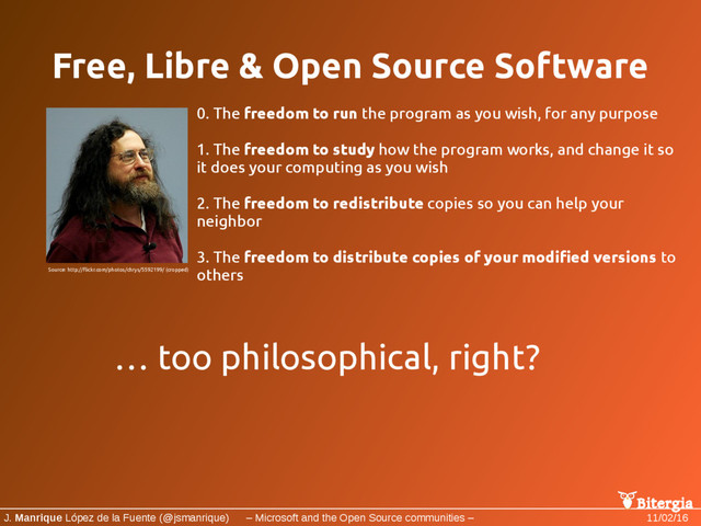 Bitergia
J. Manrique López de la Fuente (@jsmanrique) – Microsoft and the Open Source communities – 11/02/16
Free, Libre & Open Source Software
0. The freedom to run the program as you wish, for any purpose
1. The freedom to study how the program works, and change it so
it does your computing as you wish
2. The freedom to redistribute copies so you can help your
neighbor
3. The freedom to distribute copies of your modified versions to
others
Source: http://flickr.com/photos/chrys/5592199/ (cropped)
… too philosophical, right?
