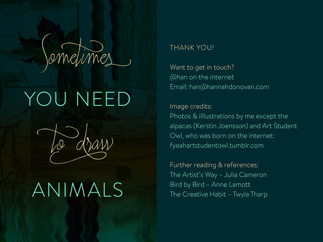 YOU NEED
ANIMALS
Somet
imes
t
o d
raw
THANK YOU!
Want to get in touch?
@han on the internet
Email: han@hannahdonovan.com
Image credits:
Photos & illlustrations by me except the
alpacas (Kerstin Joensson) and Art Student
Owl, who was born on the internet:
fyeahartstudentowl.tumblr.com
Further reading & references:
The Artist’s Way – Julia Cameron
Bird by Bird – Anne Lamott
The Creative Habit – Twyla Tharp
