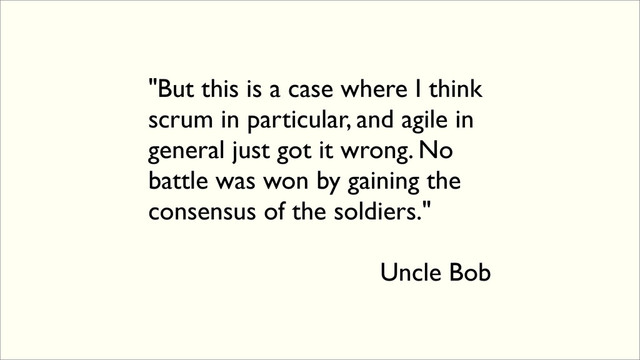 "But this is a case where I think
scrum in particular, and agile in
general just got it wrong. No
battle was won by gaining the
consensus of the soldiers."
Uncle Bob
