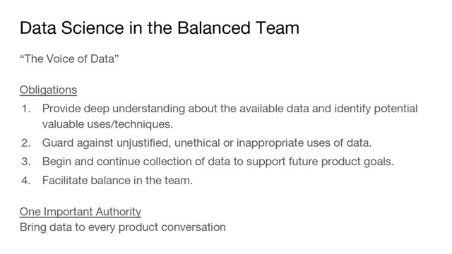 Data Science in the Balanced Team
“The Voice of Data”
Obligations
1. Provide deep understanding about the available data and identify potential
valuable uses/techniques.
2. Guard against unjustified, unethical or inappropriate uses of data.
3. Begin and continue collection of data to support future product goals.
4. Facilitate balance in the team.
One Important Authority
Bring data to every product conversation
