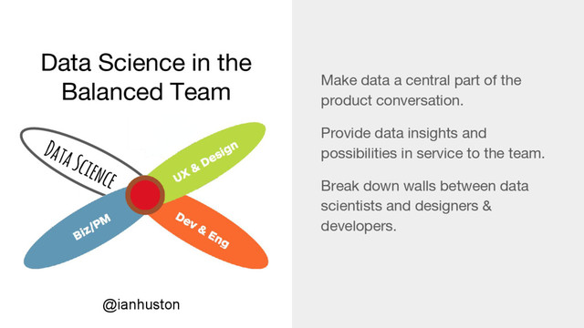 Data Science in the
Balanced Team Make data a central part of the
product conversation.
Provide data insights and
possibilities in service to the team.
Break down walls between data
scientists and designers &
developers.
Data Science
@ianhuston
