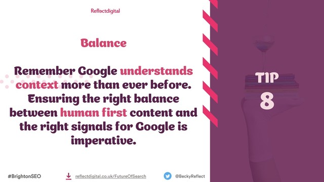 Balance
Remember Google understands
context more than ever before.
Ensuring the right balance
between human first content and
the right signals for Google is
imperative.
TIP
8
#BrightonSEO @BeckyReflect
reflectdigital.co.uk/FutureOfSearch
