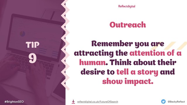 Outreach
Remember you are
attracting the attention of a
human. Think about their
desire to tell a story and
show impact.
TIP
9
#BrightonSEO @BeckyReflect
reflectdigital.co.uk/FutureOfSearch
