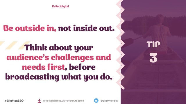 #BrightonSEO @BeckyReflect
reflectdigital.co.uk/FutureOfSearch
Be outside in, not inside out.
Think about your
audience’s challenges and
needs first, before
broadcasting what you do.
TIP
3
