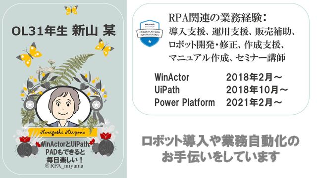 WinActorとUiPath,
PADもできると
毎日楽しい！
Nanigashi Niiyama
OL31年生 新山 某
RPA関連の業務経験：
導入支援、運用支援、販売補助、
ロボット開発・修正、作成支援、
マニュアル作成、セミナー講師
＠RPA_niiyama
ロボット導入や業務自動化の
お手伝いをしています
WinActor 2018年2月～
UiPath 2018年10月～
Power Platform 2021年2月～
