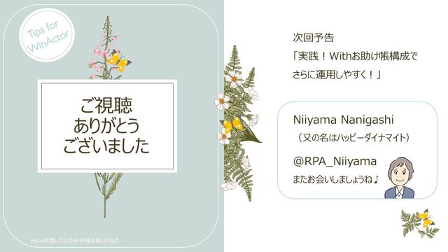 ご視聴
ありがとう
ございました
Niiyama Nanigashi​
（又の名はハッピーダイナマイト）
@RPA_Niiyama
またお会いしましょうね♪
Excelを用いてロボット作成を楽に行おう
次回予告
「実践！Withお助け帳構成で
さらに運用しやすく！」
