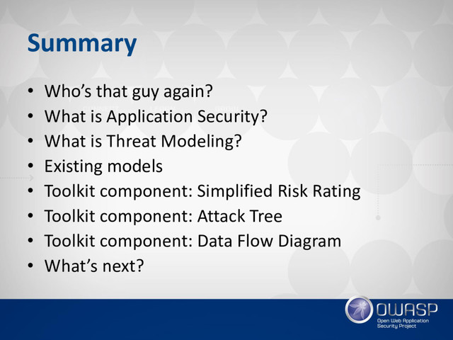 Summary
• Who’s that guy again?
• What is Application Security?
• What is Threat Modeling?
• Existing models
• Toolkit component: Simplified Risk Rating
• Toolkit component: Attack Tree
• Toolkit component: Data Flow Diagram
• What’s next?
