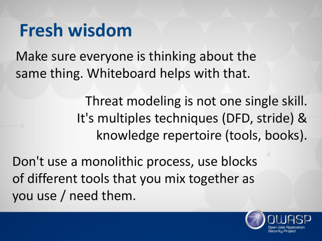 Fresh wisdom
Make sure everyone is thinking about the
same thing. Whiteboard helps with that.
Don't use a monolithic process, use blocks
of different tools that you mix together as
you use / need them.
Threat modeling is not one single skill.
It's multiples techniques (DFD, stride) &
knowledge repertoire (tools, books).
