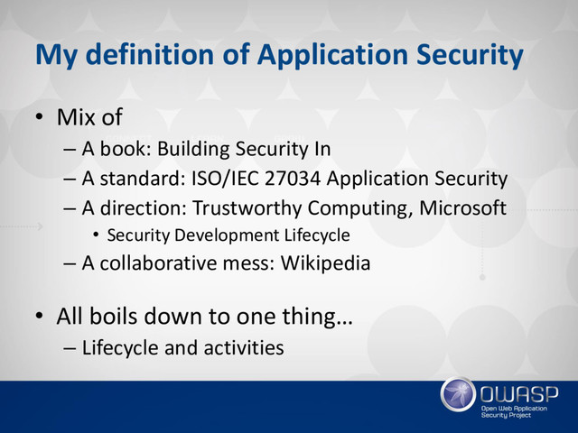 My definition of Application Security
• Mix of
– A book: Building Security In
– A standard: ISO/IEC 27034 Application Security
– A direction: Trustworthy Computing, Microsoft
• Security Development Lifecycle
– A collaborative mess: Wikipedia
• All boils down to one thing…
– Lifecycle and activities
