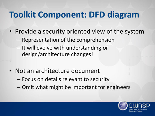 Toolkit Component: DFD diagram
• Provide a security oriented view of the system
– Representation of the comprehension
– It will evolve with understanding or
design/architecture changes!
• Not an architecture document
– Focus on details relevant to security
– Omit what might be important for engineers
