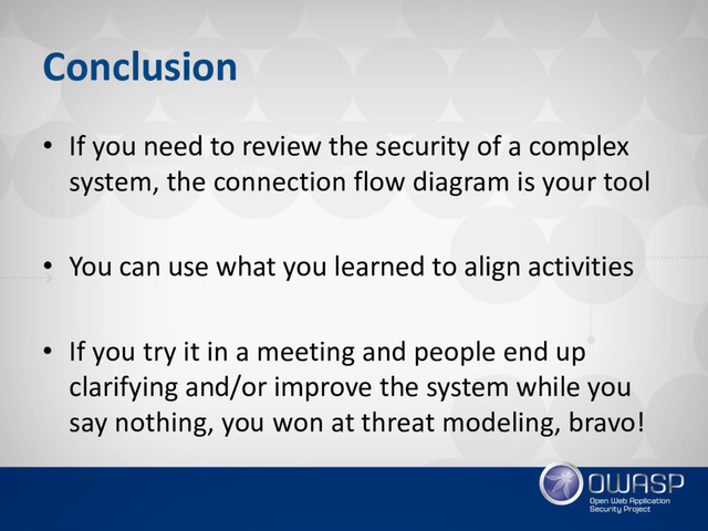 Conclusion
• If you need to review the security of a complex
system, the connection flow diagram is your tool
• You can use what you learned to align activities
• If you try it in a meeting and people end up
clarifying and/or improve the system while you
say nothing, you won at threat modeling, bravo!
