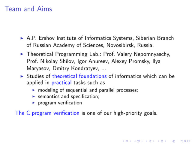 Team and Aims
A.P. Ershov Institute of Informatics Systems, Siberian Branch
of Russian Academy of Sciences, Novosibirsk, Russia.
Theoretical Programming Lab.: Prof. Valery Nepomnyaschy,
Prof. Nikolay Shilov, Igor Anureev, Alexey Promsky, Ilya
Maryasov, Dmitry Kondratyev, ...
Studies of theoretical foundations of informatics which can be
applied in practical tasks such as
modeling of sequential and parallel processes;
semantics and specication;
program verication
The C program verication is one of our high-priority goals.
