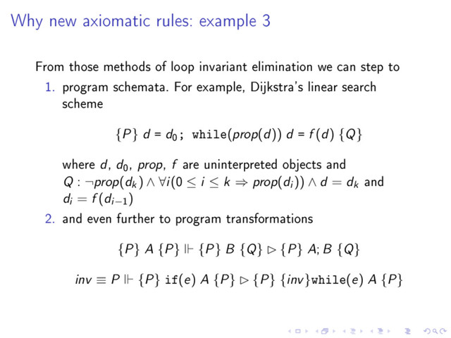 Why new axiomatic rules: example 3
From those methods of loop invariant elimination we can step to
1. program schemata. For example, Dijkstra's linear search
scheme
{P} d = d
0
; while(prop(d)) d = f (d) {Q}
where d, d
0
, prop, f are uninterpreted objects and
Q : ¬prop(dk) ∧ ∀i(0 ≤ i ≤ k ⇒ prop(di )) ∧ d = dk and
di = f (di−1
)
2. and even further to program transformations
{P} A {P} {P} B {Q} £ {P} A; B {Q}
inv ≡ P {P} if(e) A {P} £ {P} {inv}while(e) A {P}
