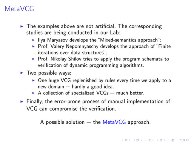 MetaVCG
The examples above are not articial. The corresponding
studies are being conducted in our Lab:
Ilya Maryasov develops the Mixed-semantics approach;
Prof. Valery Nepomnyaschy develops the approach of Finite
iterations over data structures;
Prof. Nikolay Shilov tries to apply the program schemata to
verication of dynamic programming algorithms.
Two possible ways:
One huge VCG replenished by rules every time we apply to a
new domain  hardly a good idea.
A collection of specialized VCGs  much better.
Finally, the error-prone process of manual implementation of
VCG can compromise the verication.
A possible solution  the MetaVCG approach.
