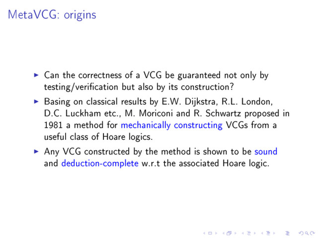 MetaVCG: origins
Can the correctness of a VCG be guaranteed not only by
testing/verication but also by its construction?
Basing on classical results by E.W. Dijkstra, R.L. London,
D.C. Luckham etc., M. Moriconi and R. Schwartz proposed in
1981 a method for mechanically constructing VCGs from a
useful class of Hoare logics.
Any VCG constructed by the method is shown to be sound
and deduction-complete w.r.t the associated Hoare logic.
