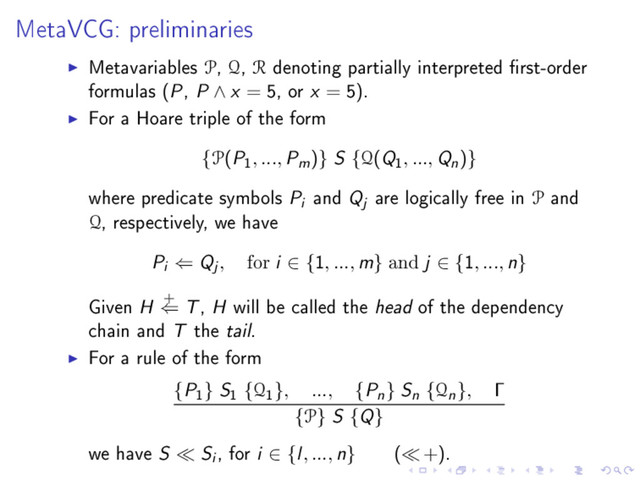 MetaVCG: preliminaries
Metavariables P, Q, R denoting partially interpreted rst-order
formulas (P, P ∧ x = 5, or x = 5).
For a Hoare triple of the form
{P(P
1
, ..., Pm)} S {Q(Q
1
, ..., Qn)}
where predicate symbols Pi and Qj are logically free in P and
Q, respectively, we have
Pi ⇐ Qj , for i ∈ {1, ..., m} and j ∈ {1, ..., n}
Given H +
⇐ T, H will be called the head of the dependency
chain and T the tail.
For a rule of the form
{P
1
} S
1
{Q
1
}, ..., {Pn} Sn {Qn}, Γ
{P} S {Q}
we have S Si , for i ∈ {l, ..., n} ( +).
