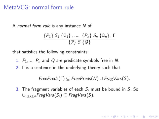 MetaVCG: normal form rule
A normal form rule is any instance N of
{P
1
} S
1
{Q
1
} , ..., {Pn} Sn {Qn}, Γ
{P} S {Q}
that satises the following constraints:
1. P
1
,..., Pn and Q are predicate symbols free in N.
2. Γ is a sentence in the underlying theory such that
FreePreds(Γ) ⊆ FreePreds(N) ∪ FragVars(S).
3. The fragment variables of each Si must be bound in S. So
∪
1≤i≤nFragVars(Si ) ⊆ FragVars(S).
