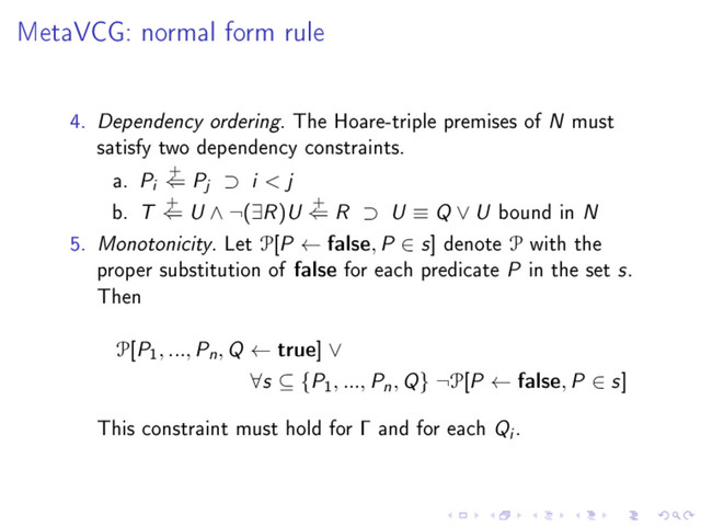 MetaVCG: normal form rule
4. Dependency ordering. The Hoare-triple premises of N must
satisfy two dependency constraints.
a. Pi
+
⇐ Pj ⊃ i < j
b. T +
⇐ U ∧ ¬(∃R)U +
⇐ R ⊃ U ≡ Q ∨ U bound in N
5. Monotonicity. Let P[P ← false, P ∈ s] denote P with the
proper substitution of false for each predicate P in the set s.
Then
P[P
1
, ..., Pn, Q ← true] ∨
∀s ⊆ {P
1
, ..., Pn, Q} ¬P[P ← false, P ∈ s]
This constraint must hold for Γ and for each Qi .
