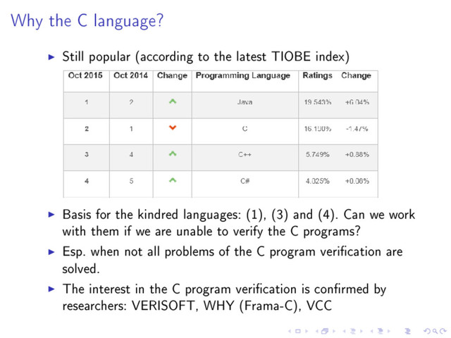 Why the C language?
Still popular (according to the latest TIOBE index)
Basis for the kindred languages: (1), (3) and (4). Can we work
with them if we are unable to verify the C programs?
Esp. when not all problems of the C program verication are
solved.
The interest in the C program verication is conrmed by
researchers: VERISOFT, WHY (Frama-C), VCC
