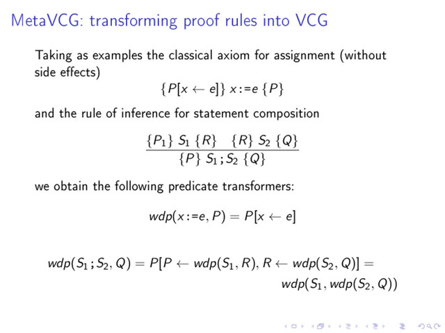 MetaVCG: transforming proof rules into VCG
Taking as examples the classical axiom for assignment (without
side eects)
{P[x ← e]} x:=e {P}
and the rule of inference for statement composition
{P
1
} S
1
{R} {R} S
2
{Q}
{P} S
1
;S
2
{Q}
we obtain the following predicate transformers:
wdp(x:=e, P) = P[x ← e]
wdp(S
1
;S
2
, Q) = P[P ← wdp(S
1
, R), R ← wdp(S
2
, Q)] =
wdp(S
1
, wdp(S
2
, Q))
