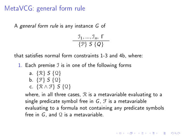 MetaVCG: general form rule
A general form rule is any instance G of
I
1
, ..., In, Γ
{P} S {Q}
that satises normal form constraints 1-3 and 4b, where:
1. Each premise I is in one of the following forms
a. {R} S {Q}
b. {F} S {Q}
c. {R ∧ F} S {Q}
where, in all three cases, R is a metavariable evaluating to a
single predicate symbol free in G, F is a metavariable
evaluating to a formula not containing any predicate symbols
free in G, and Q is a metavariable.

